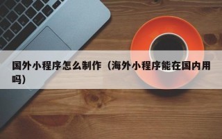 瑞安国外小程序怎么制作（海外小程序能在国内用吗）