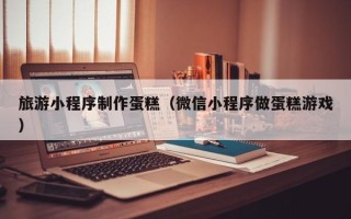 瑞安旅游小程序制作蛋糕（微信小程序做蛋糕游戏）